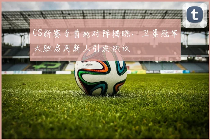 CS新赛季首轮对阵揭晓，卫冕冠军大胆启用新人引发热议