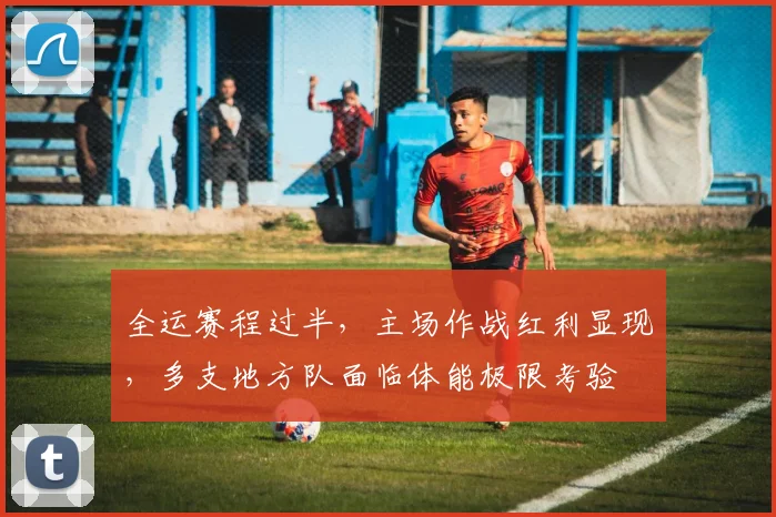 全运赛程过半，主场作战红利显现，多支地方队面临体能极限考验