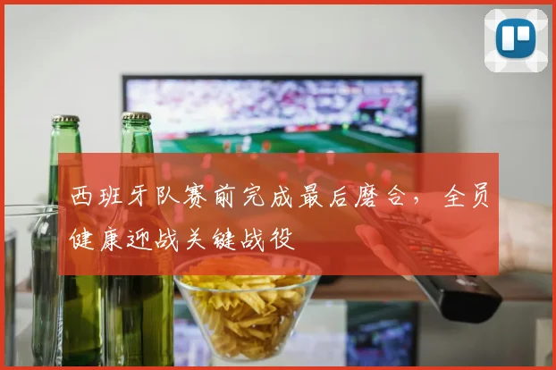 西班牙队赛前完成最后磨合，全员健康迎战关键战役