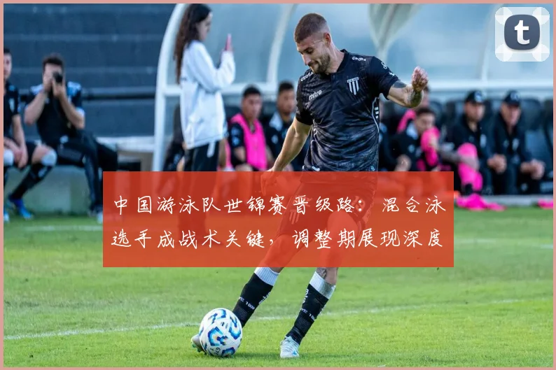 中国游泳队世锦赛晋级路：混合泳选手成战术关键，调整期展现深度