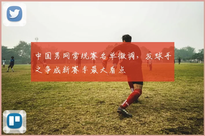 中国男网常规赛名单微调，发球手之争成新赛季最大看点