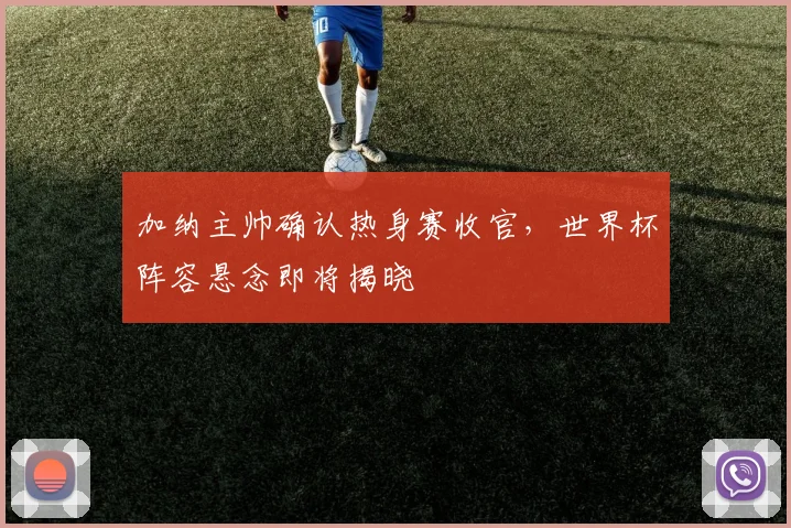 加纳主帅确认热身赛收官，世界杯阵容悬念即将揭晓