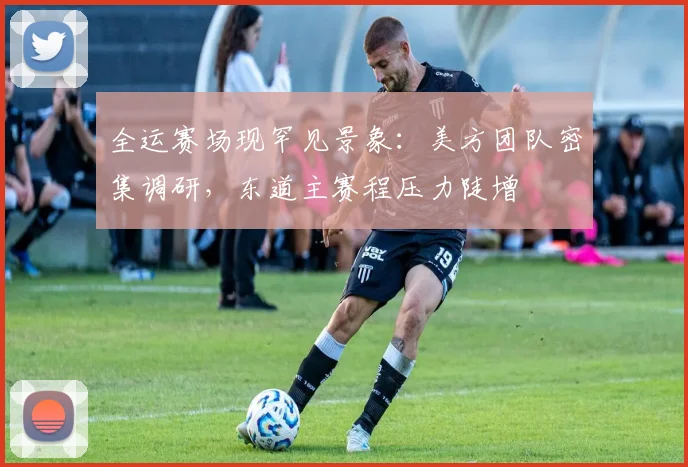 全运赛场现罕见景象：美方团队密集调研，东道主赛程压力陡增