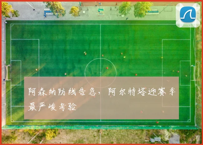 阿森纳防线告急，阿尔特塔迎赛季最严峻考验