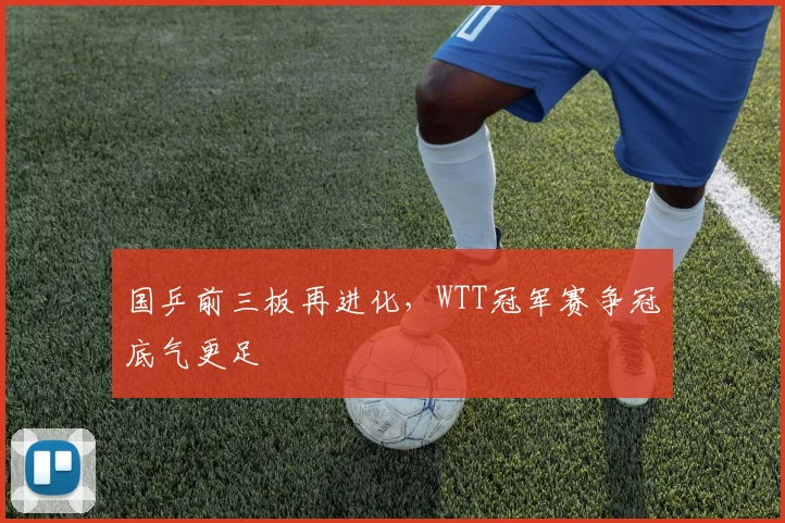 国乒前三板再进化，WTT冠军赛争冠底气更足