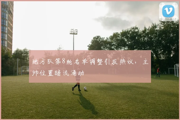 地方队第8轮名单调整引发热议，主帅位置暗流涌动