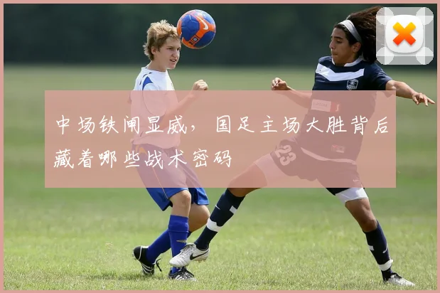 中场铁闸显威，国足主场大胜背后藏着哪些战术密码