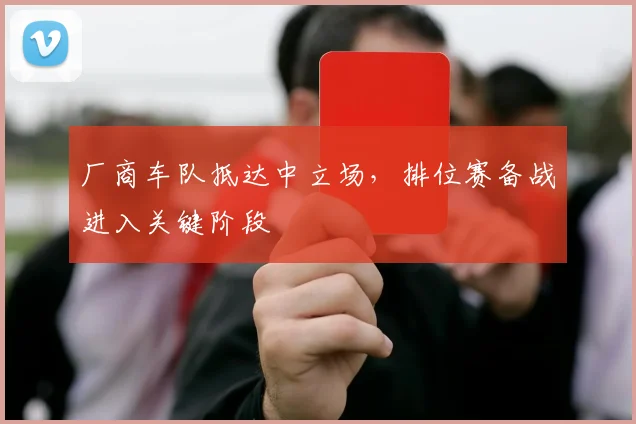 厂商车队抵达中立场，排位赛备战进入关键阶段