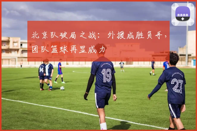 北京队破局之战：外援成胜负手，团队篮球再显威力