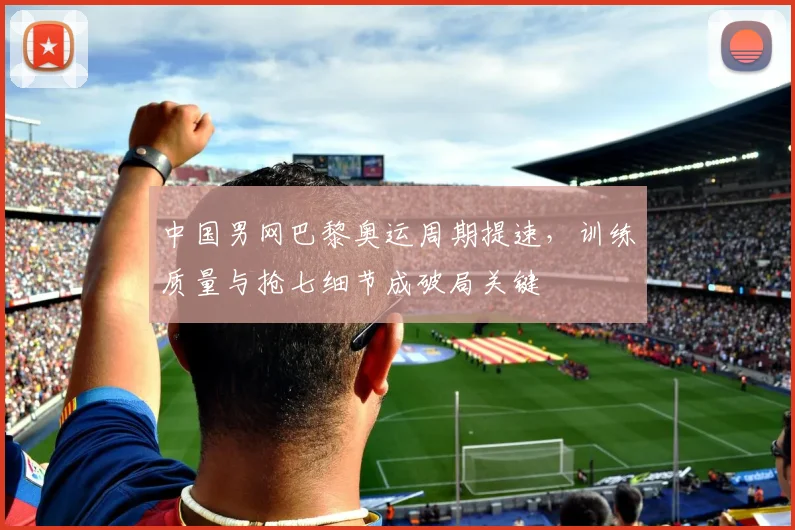 中国男网巴黎奥运周期提速，训练质量与抢七细节成破局关键