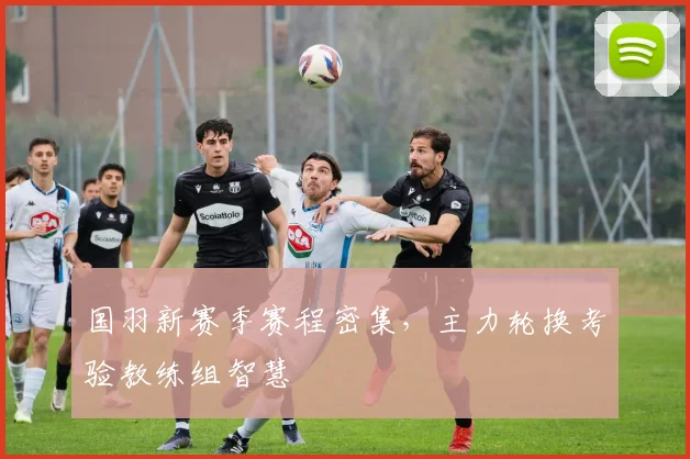国羽新赛季赛程密集，主力轮换考验教练组智慧