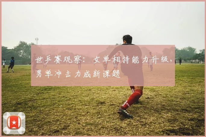 世乒赛观察：女单相持能力升级，男单冲击力成新课题
