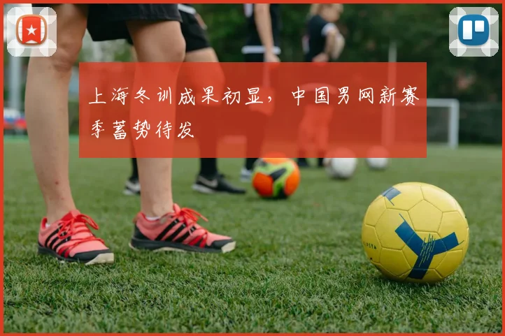 上海冬训成果初显，中国男网新赛季蓄势待发