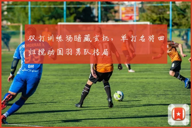 双打训练场暗藏玄机，单打名将回归搅动国羽男队格局