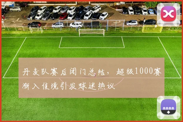 丹麦队赛后闭门总结，超级1000赛渐入佳境引发球迷热议
