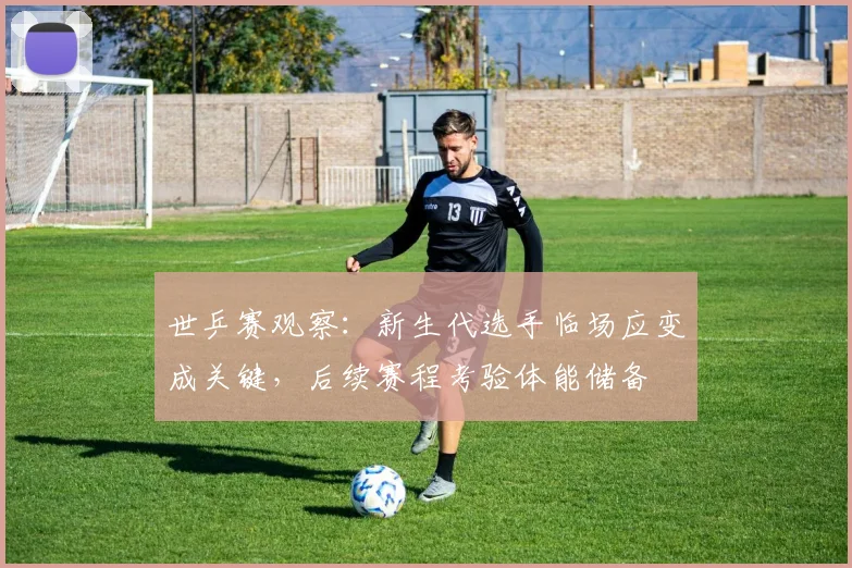 世乒赛观察：新生代选手临场应变成关键，后续赛程考验体能储备