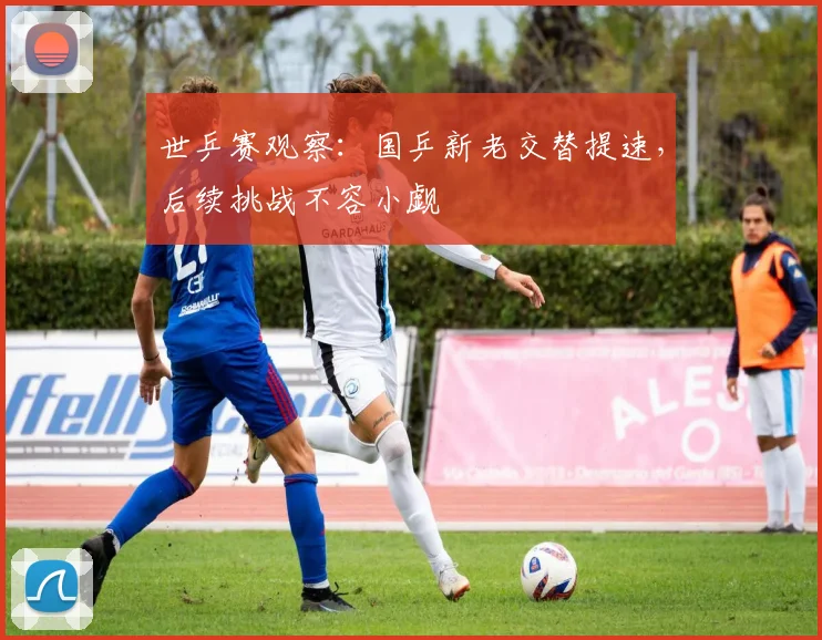 世乒赛观察：国乒新老交替提速，后续挑战不容小觑
