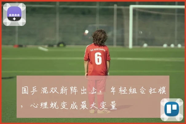 国乒混双新阵出击，年轻组合扛旗，心理蜕变成最大变量