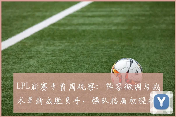 LPL新赛季首周观察：阵容微调与战术革新成胜负手，强队格局初现端倪