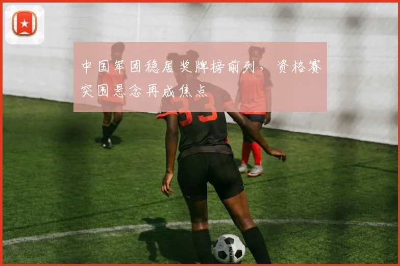 中国军团稳居奖牌榜前列，资格赛突围悬念再成焦点