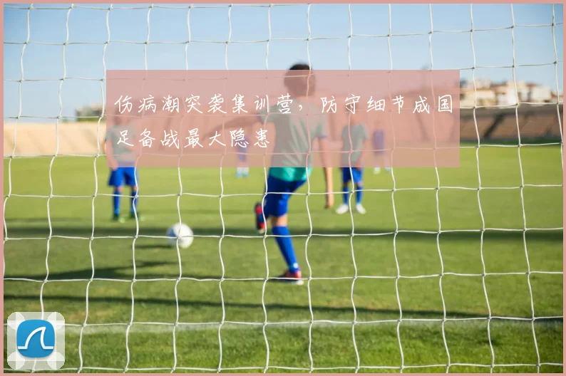伤病潮突袭集训营，防守细节成国足备战最大隐患