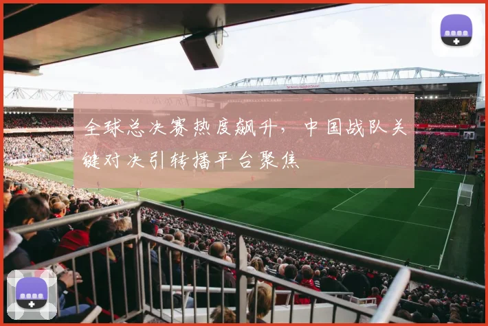 全球总决赛热度飙升，中国战队关键对决引转播平台聚焦