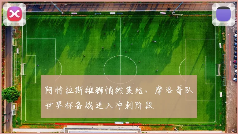 阿特拉斯雄狮悄然集结，摩洛哥队世界杯备战进入冲刺阶段