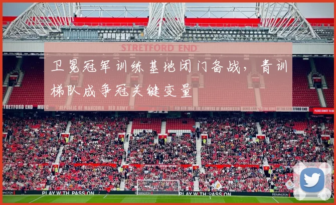 卫冕冠军训练基地闭门备战，青训梯队成争冠关键变量