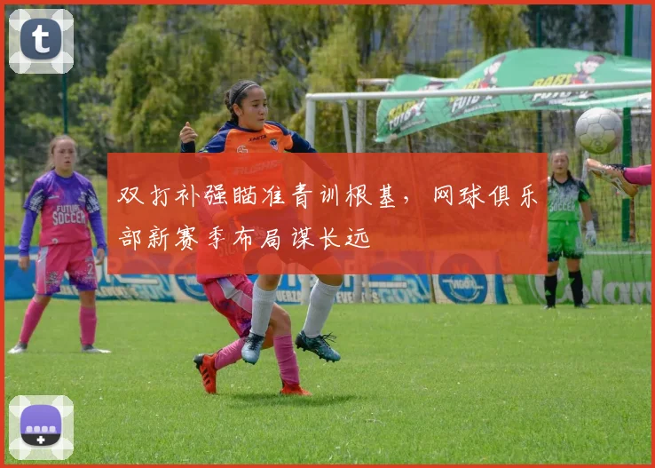 双打补强瞄准青训根基，网球俱乐部新赛季布局谋长远