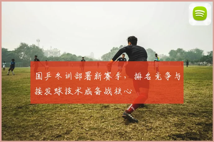 国乒冬训部署新赛季，排名竞争与接发球技术成备战核心