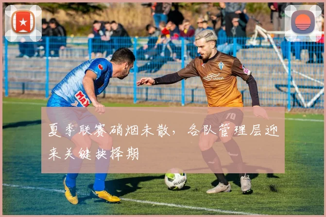 夏季联赛硝烟未散，各队管理层迎来关键抉择期