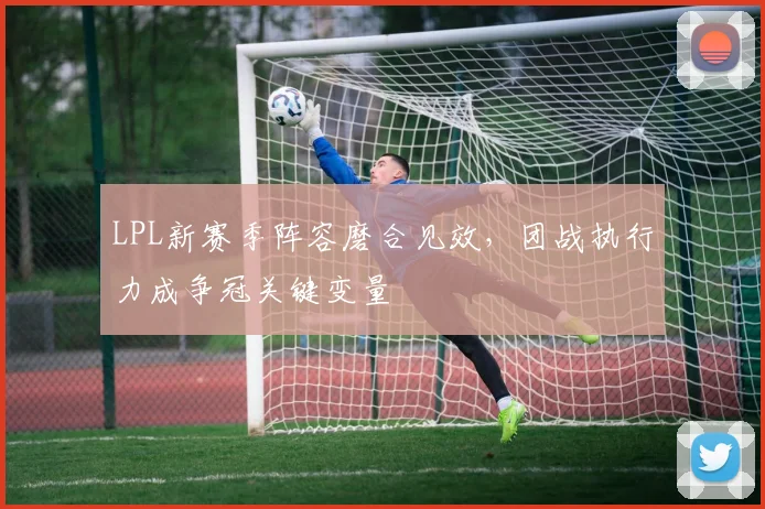 LPL新赛季阵容磨合见效，团战执行力成争冠关键变量