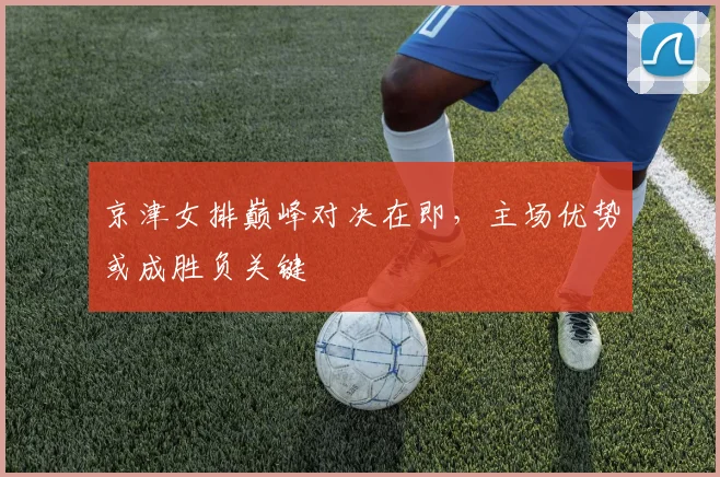 京津女排巅峰对决在即，主场优势或成胜负关键