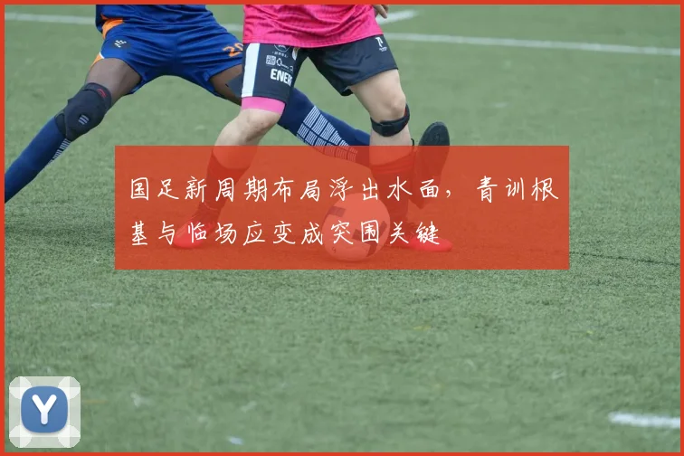 国足新周期布局浮出水面，青训根基与临场应变成突围关键