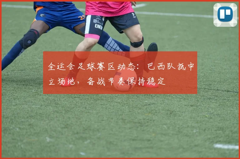 全运会足球赛区动态：巴西队抵中立场地，备战节奏保持稳定