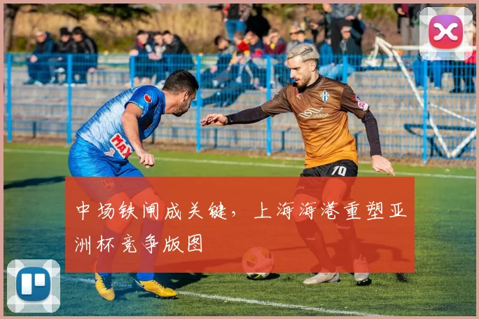 中场铁闸成关键，上海海港重塑亚洲杯竞争版图