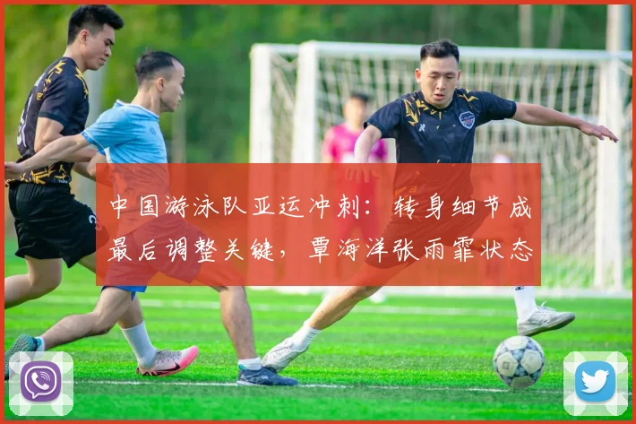 中国游泳队亚运冲刺：转身细节成最后调整关键，覃海洋张雨霏状态火热