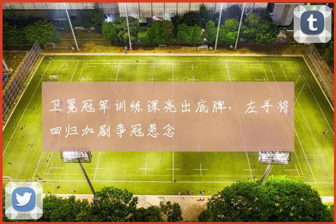 卫冕冠军训练课亮出底牌，左手将回归加剧争冠悬念