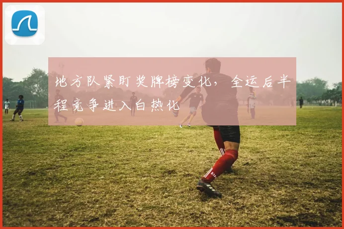 地方队紧盯奖牌榜变化，全运后半程竞争进入白热化