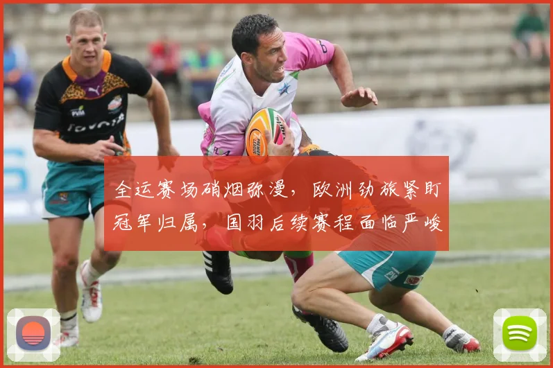 全运赛场硝烟弥漫，欧洲劲旅紧盯冠军归属，国羽后续赛程面临严峻考验