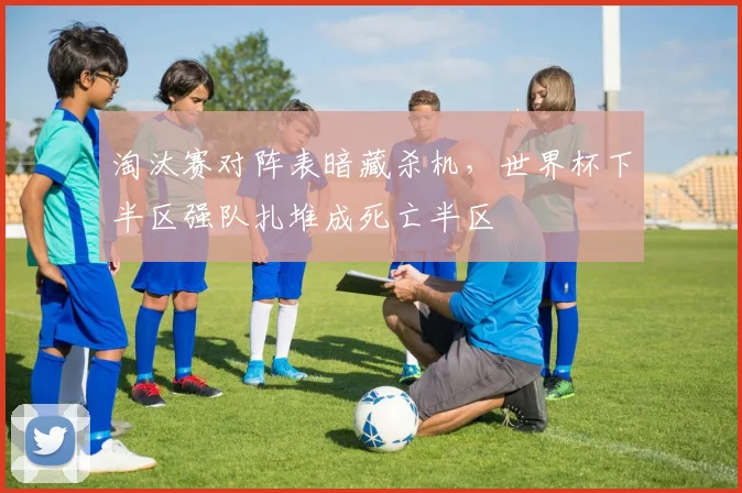 淘汰赛对阵表暗藏杀机，世界杯下半区强队扎堆成死亡半区