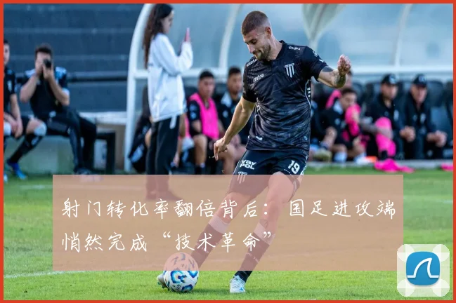 射门转化率翻倍背后：国足进攻端悄然完成“技术革命”