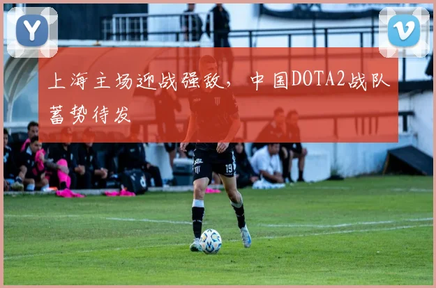 上海主场迎战强敌，中国DOTA2战队蓄势待发