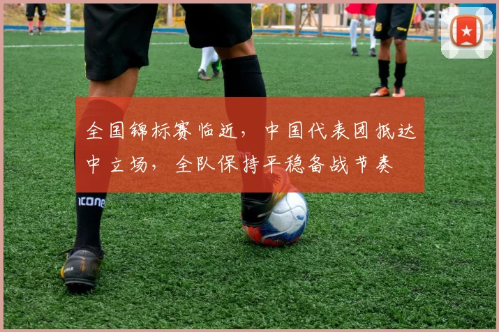 全国锦标赛临近，中国代表团抵达中立场，全队保持平稳备战节奏