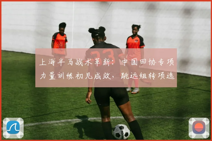 上海半马战术革新：中国田协专项力量训练初见成效，跳远组转项选手成亮点
