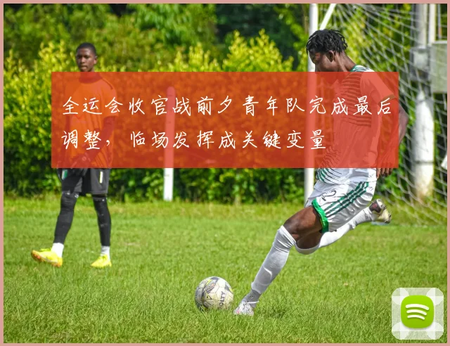 全运会收官战前夕青年队完成最后调整，临场发挥成关键变量