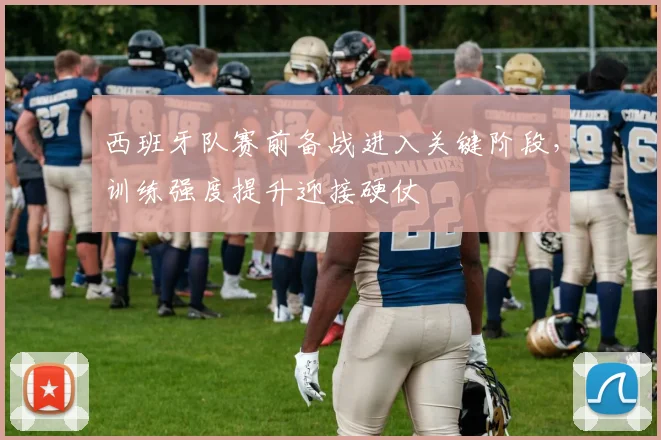 西班牙队赛前备战进入关键阶段，训练强度提升迎接硬仗