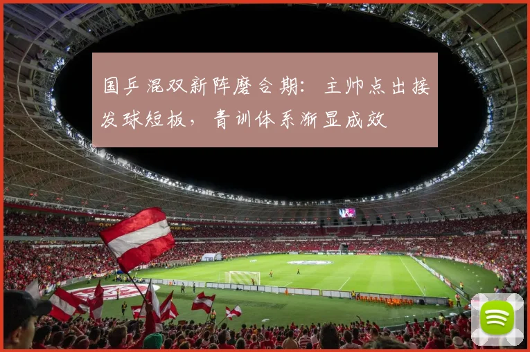 国乒混双新阵磨合期：主帅点出接发球短板，青训体系渐显成效
