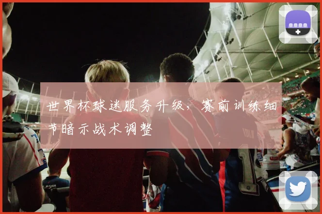 世界杯球迷服务升级，赛前训练细节暗示战术调整