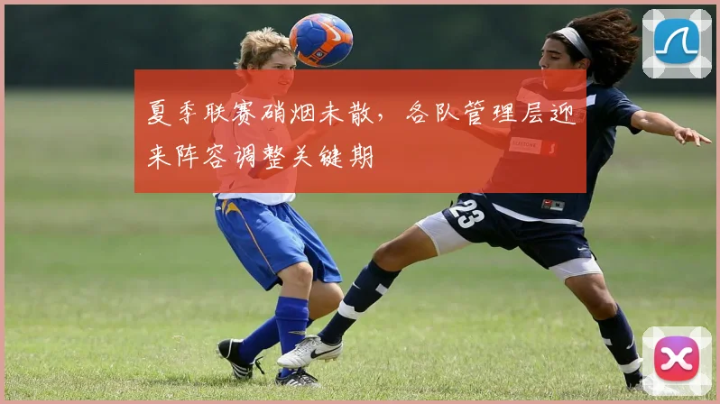夏季联赛硝烟未散，各队管理层迎来阵容调整关键期